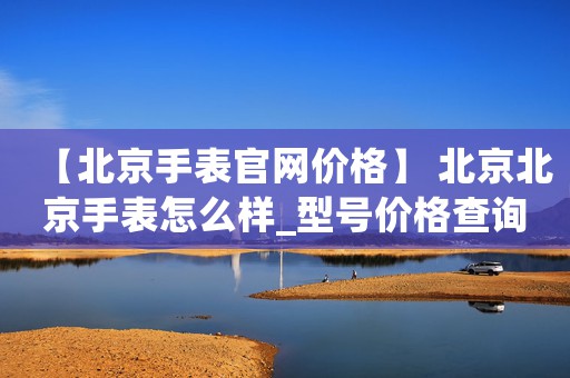 【北京手表官網(wǎng)價格】 北京北京手表怎么樣_型號價格查詢修表在線