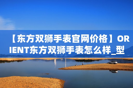 【東方雙獅手表官網(wǎng)價(jià)格】ORIENT東方雙獅手表怎么樣_型號(hào)價(jià)格查詢修表在線