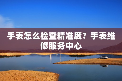 手表怎么檢查精準(zhǔn)度？手表維修服務(wù)中心