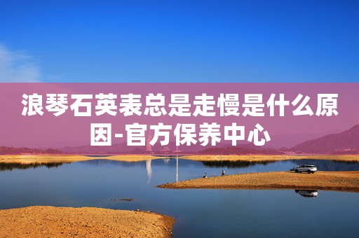 浪琴石英表總是走慢是什么原因-官方保養(yǎng)中心