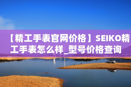 【精工手表官網(wǎng)價(jià)格】SEIKO精工手表怎么樣_型號(hào)價(jià)格查詢修表在線