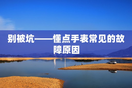 別被坑——懂點(diǎn)手表常見(jiàn)的故障原因