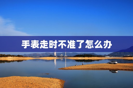 手表走時(shí)不準(zhǔn)了怎么辦
