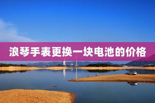 浪琴手表更換一塊電池的價(jià)格