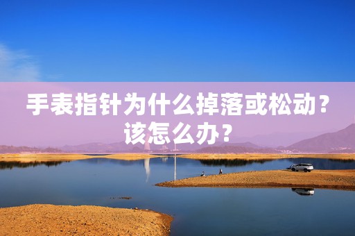 手表指針為什么掉落或松動？該怎么辦？