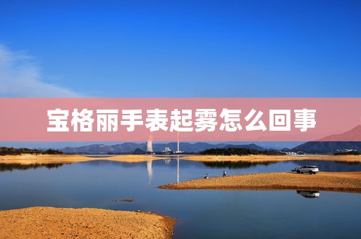 寶格麗手表起霧怎么回事