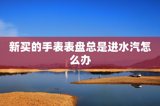 新買的手表表盤總是進(jìn)水汽怎么辦