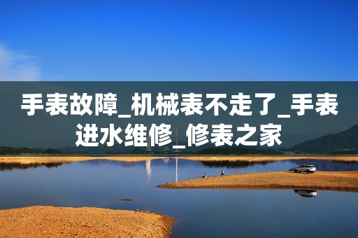 手表故障_機械表不走了_手表進水維修_修表之家
