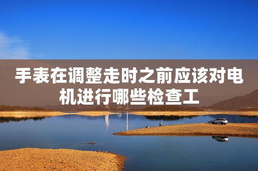 手表在調整走時之前應該對電機進行哪些檢查工