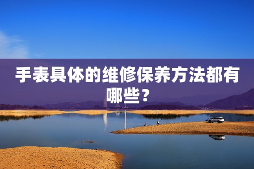 手表具體的維修保養(yǎng)方法都有哪些？