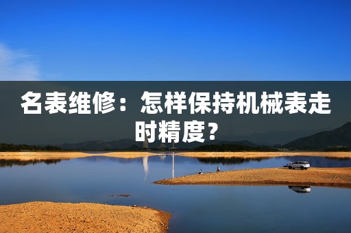 名表維修：怎樣保持機(jī)械表走時(shí)精度？