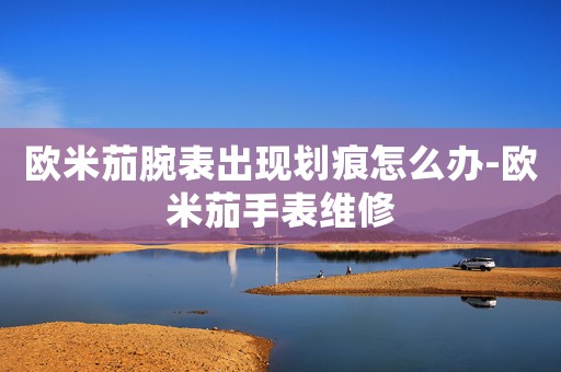 歐米茄腕表出現(xiàn)劃痕怎么辦-歐米茄手表維修