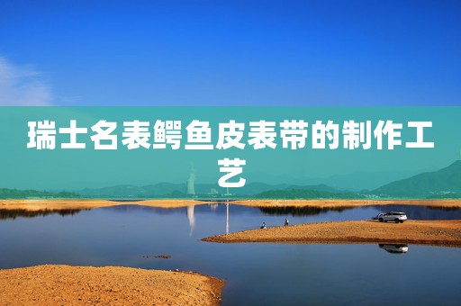 瑞士名表鱷魚皮表帶的制作工藝