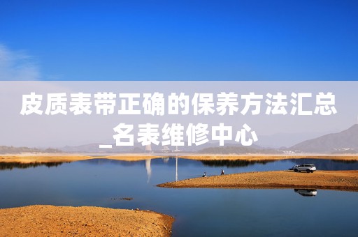 皮質(zhì)表帶正確的保養(yǎng)方法匯總_名表維修中心