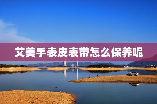艾美手表皮表帶怎么保養(yǎng)呢
