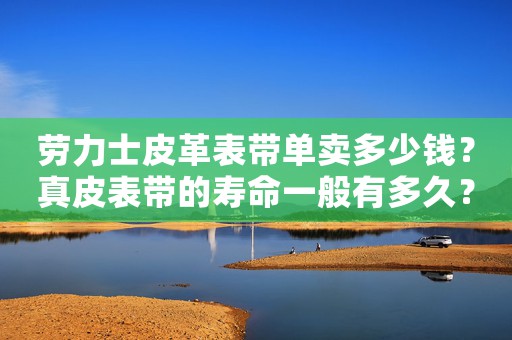 勞力士皮革表帶單賣多少錢？真皮表帶的壽命一般有多久？