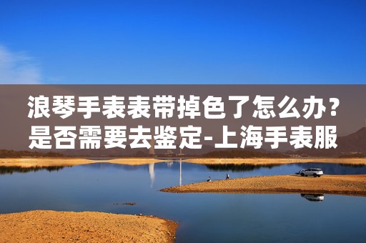 浪琴手表表帶掉色了怎么辦？是否需要去鑒定-上海手表服務(wù)中心