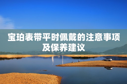 寶珀表帶平時(shí)佩戴的注意事項(xiàng)及保養(yǎng)建議