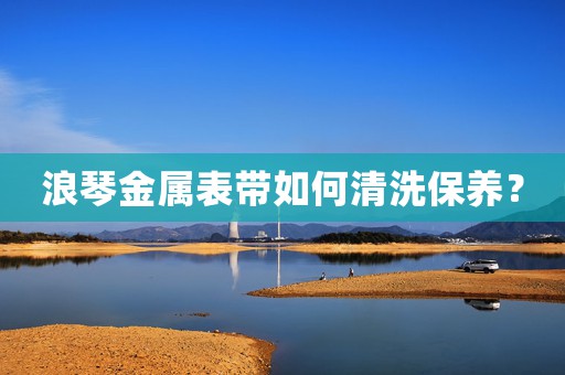 浪琴金屬表帶如何清洗保養(yǎng)？