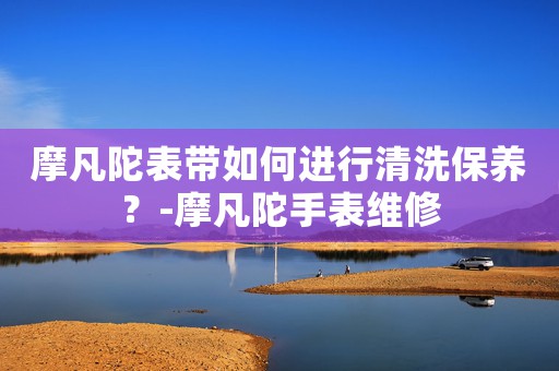 摩凡陀表帶如何進行清洗保養(yǎng)？-摩凡陀手表維修