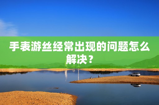 手表游絲經(jīng)常出現(xiàn)的問題怎么解決？