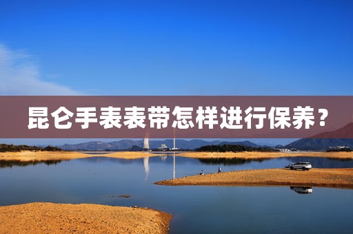 昆侖手表表帶怎樣進行保養(yǎng)？