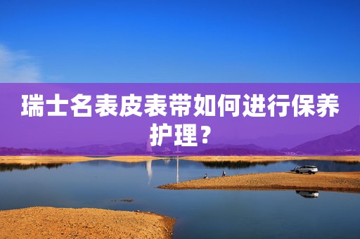 瑞士名表皮表帶如何進行保養(yǎng)護理？