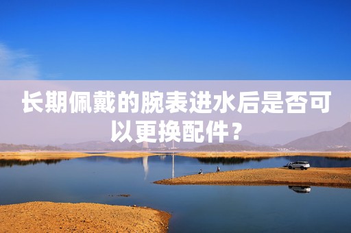 長(zhǎng)期佩戴的腕表進(jìn)水后是否可以更換配件？