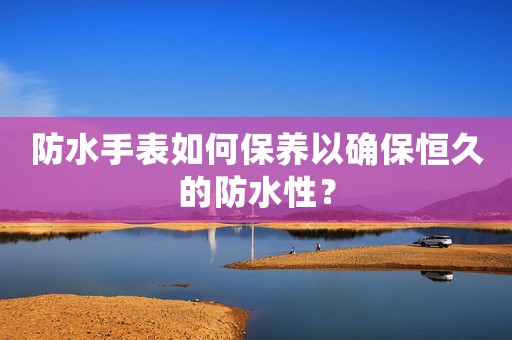 防水手表如何保養(yǎng)以確保恒久的防水性？