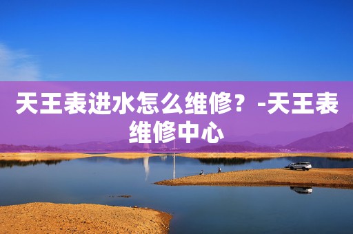 天王表進水怎么維修？-天王表維修中心