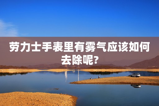 勞力士手表里有霧氣應該如何去除呢?