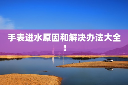 手表進水原因和解決辦法大全！