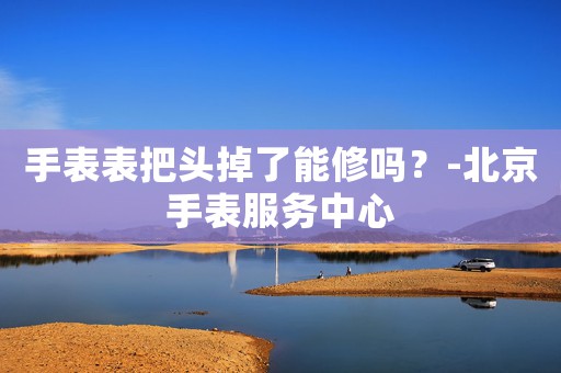 手表表把頭掉了能修嗎？-北京手表服務中心
