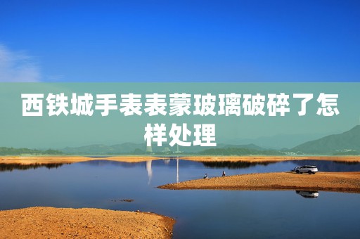 西鐵城手表表蒙玻璃破碎了怎樣處理