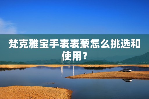 梵克雅寶手表表蒙怎么挑選和使用？