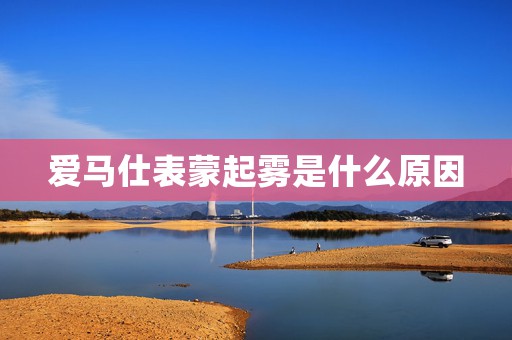 愛馬仕表蒙起霧是什么原因