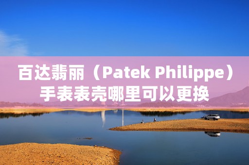 百達(dá)翡麗（Patek Philippe）手表表殼哪里可以更換