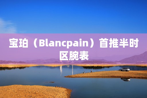 寶珀（Blancpain）首推半時(shí)區(qū)腕表