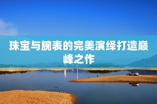 珠寶與腕表的完美演繹打造巔峰之作