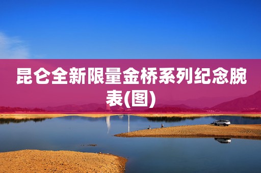 昆侖全新限量金橋系列紀念腕表(圖)