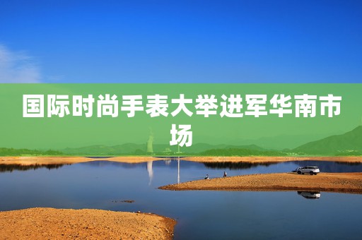 國際時尚手表大舉進軍華南市場