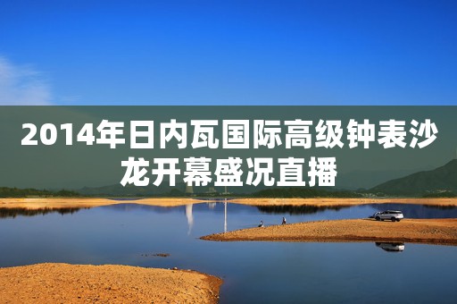 2014年日內(nèi)瓦國際高級鐘表沙龍開幕盛況直播