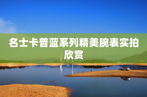 名士卡普藍(lán)系列精美腕表實(shí)拍欣賞