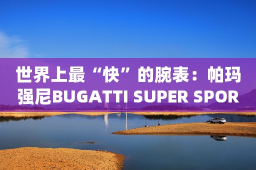 世界上最“快”的腕表：帕瑪強(qiáng)尼BUGATTI SUPER SPORT布加迪超級運(yùn)動腕表