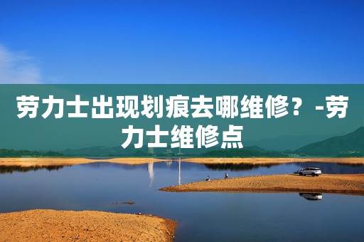 勞力士出現(xiàn)劃痕去哪維修？-勞力士維修點