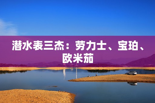 潛水表三杰：勞力士、寶珀、歐米茄