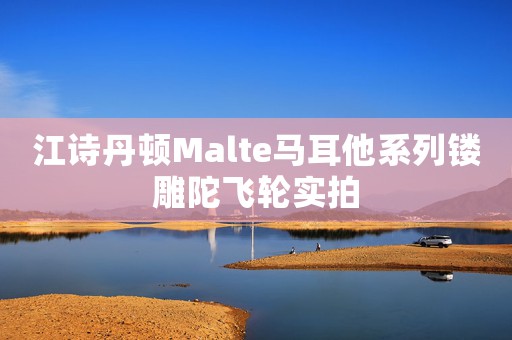 江詩丹頓Malte馬耳他系列鏤雕陀飛輪實拍