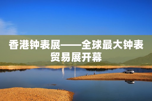 香港鐘表展――全球最大鐘表貿(mào)易展開幕