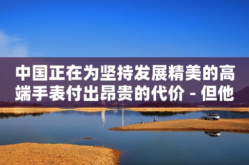 中國正在為堅持發(fā)展精美的高端手表付出昂貴的代價 - 但他們能趕上瑞士嗎？