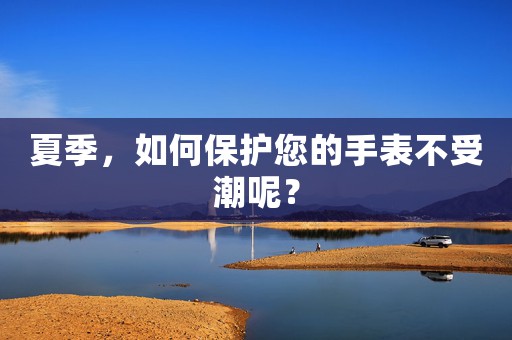夏季，如何保護您的手表不受潮呢？